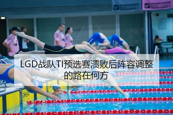 LGD战队TI预选赛溃败后阵容调整的路在何方