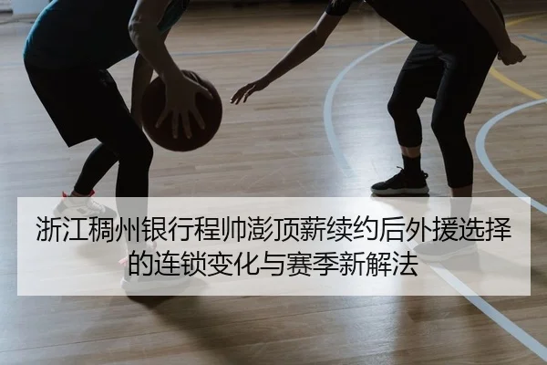 浙江稠州银行程帅澎顶薪续约后外援选择的连锁变化与赛季新解法